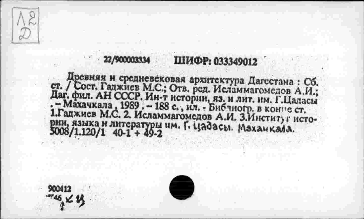 ﻿22/900003334 ШИФР: 033349012
Древняя и средневековая архитектура Дагестана : Сб. ст. / Сост. Гаджиев М.С.; Отв. ред. Исламмагомсдов А.И.; Дат. фил. АН СССР. Ин-т истории, яэ. и лит. им. Г.Цадасы . -Махачкала, 1989. -188 с., кл. - Библногр. в кон-ест. ІТаджиев М.С. 2. Исламмагомсдов А.И. З.Инститхг исто-§Ж/ЇЇ20/ГЛЖРЖММ’Г’ 4*3açw
900412